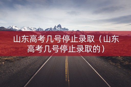 山东高考几号停止录取（山东高考几号停止录取的）