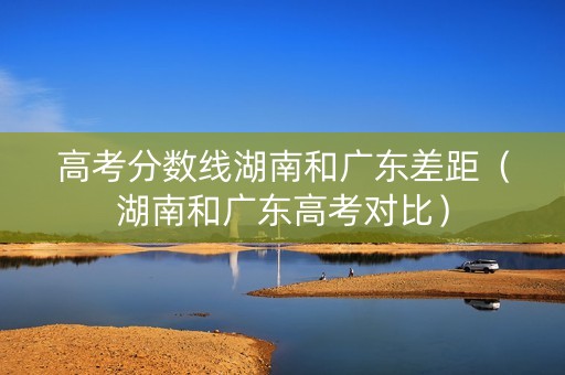 高考分数线湖南和广东差距（湖南和广东高考对比）