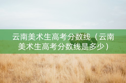 云南美术生高考分数线（云南美术生高考分数线是多少）