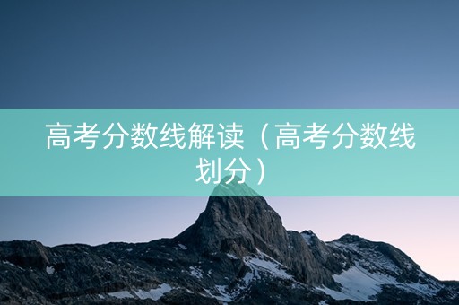 高考分数线解读（高考分数线划分）