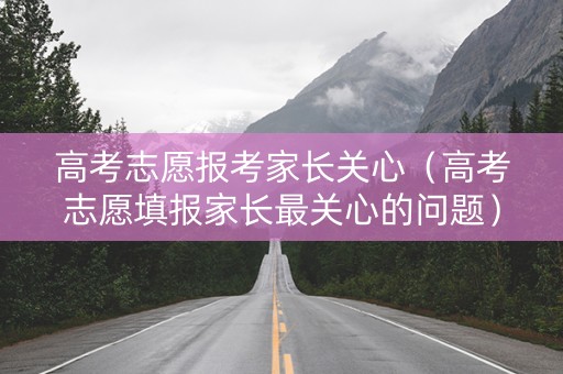 高考志愿报考家长关心（高考志愿填报家长最关心的问题）