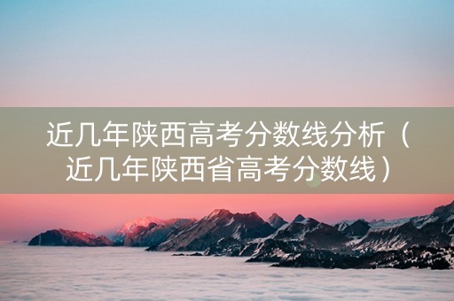 近几年陕西高考分数线分析（近几年陕西省高考分数线）