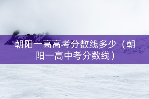 朝阳一高高考分数线多少（朝阳一高中考分数线）