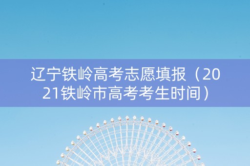 辽宁铁岭高考志愿填报（2021铁岭市高考考生时间）