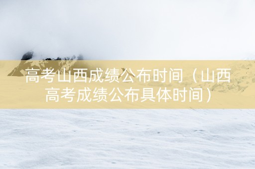 高考山西成绩公布时间（山西高考成绩公布具体时间）