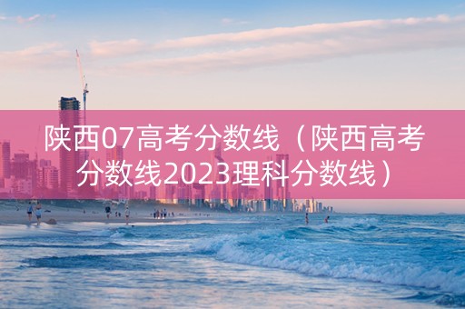 陕西07高考分数线（陕西高考分数线2023理科分数线）