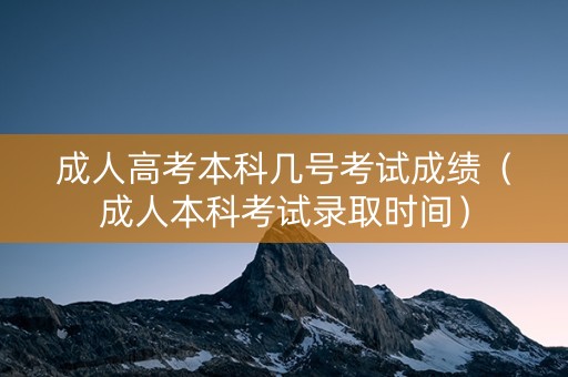 成人高考本科几号考试成绩（成人本科考试录取时间）