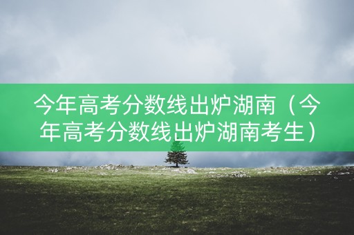 今年高考分数线出炉湖南（今年高考分数线出炉湖南考生）