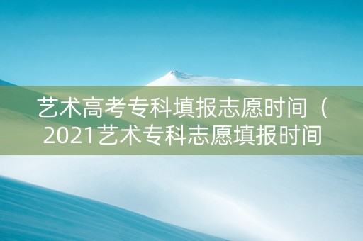 艺术高考专科填报志愿时间（2021艺术专科志愿填报时间）