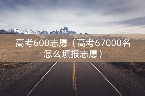 高考600志愿（高考67000名怎么填报志愿）