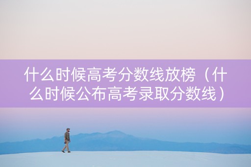 什么时候高考分数线放榜（什么时候公布高考录取分数线）