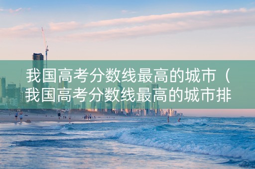 我国高考分数线最高的城市（我国高考分数线最高的城市排名）