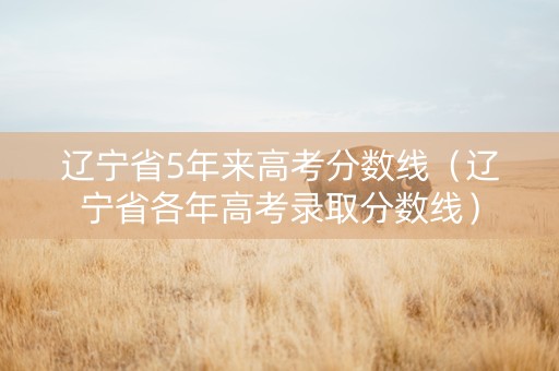 辽宁省5年来高考分数线（辽宁省各年高考录取分数线）