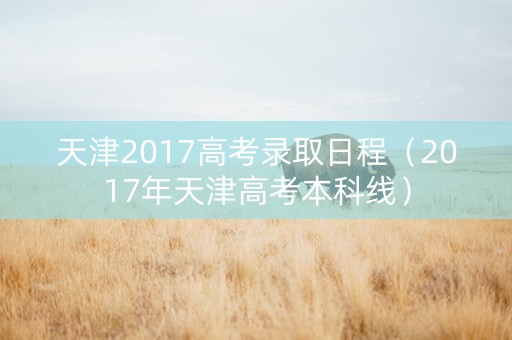 天津2017高考录取日程（2017年天津高考本科线）
