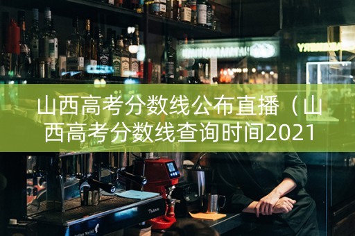山西高考分数线公布直播（山西高考分数线查询时间2021）