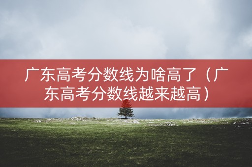 广东高考分数线为啥高了（广东高考分数线越来越高）