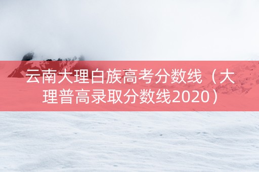 云南大理白族高考分数线（大理普高录取分数线2020）