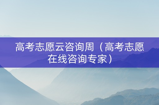 高考志愿云咨询周（高考志愿在线咨询专家）