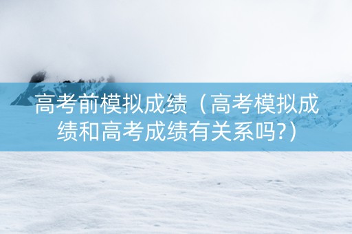 高考前模拟成绩（高考模拟成绩和高考成绩有关系吗?）
