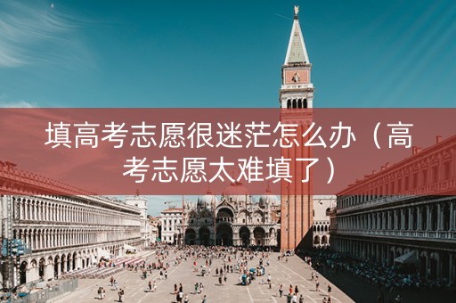 填高考志愿很迷茫怎么办（高考志愿太难填了）