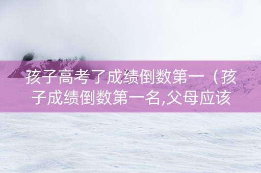 孩子高考了成绩倒数第一（孩子成绩倒数第一名,父母应该怎么做）