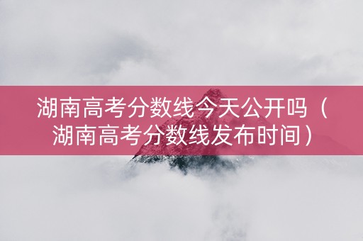 湖南高考分数线今天公开吗（湖南高考分数线发布时间）