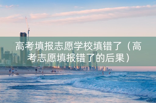 高考填报志愿学校填错了（高考志愿填报错了的后果）