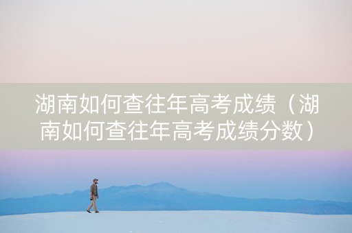 湖南如何查往年高考成绩（湖南如何查往年高考成绩分数）