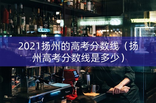 2021扬州的高考分数线（扬州高考分数线是多少）