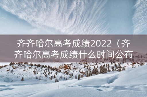 齐齐哈尔高考成绩2022（齐齐哈尔高考成绩什么时间公布的）