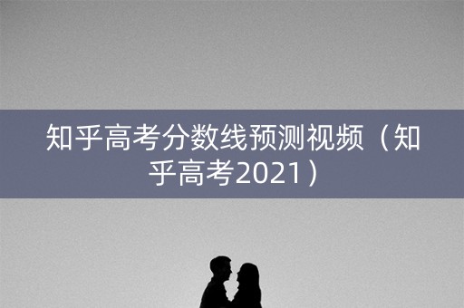 知乎高考分数线预测视频（知乎高考2021）