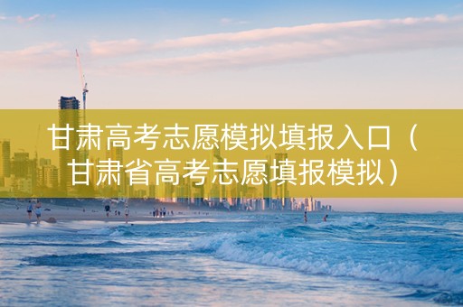 甘肃高考志愿模拟填报入口（甘肃省高考志愿填报模拟）