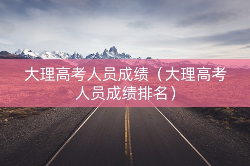 大理高考人员成绩（大理高考人员成绩排名）