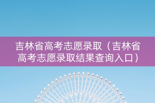 吉林省高考志愿录取（吉林省高考志愿录取结果查询入口）