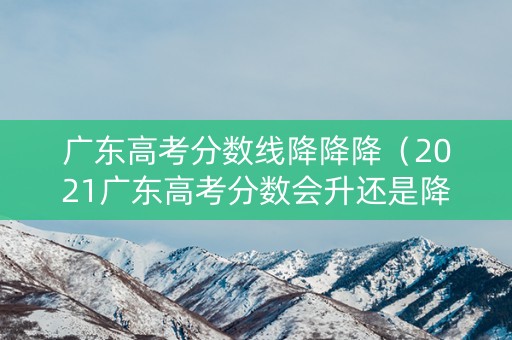 广东高考分数线降降降（2021广东高考分数会升还是降）