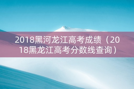 2018黑河龙江高考成绩（2018黑龙江高考分数线查询）