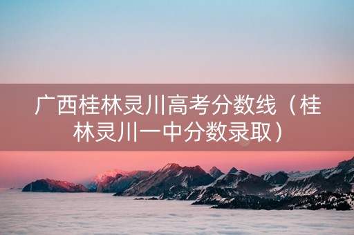 广西桂林灵川高考分数线（桂林灵川一中分数录取）