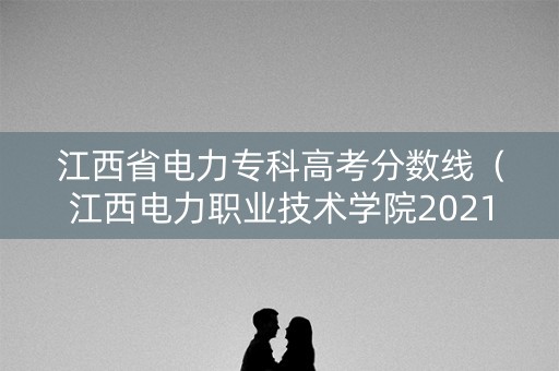 江西省电力专科高考分数线（江西电力职业技术学院2021投档线）