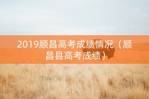 2019顺昌高考成绩情况（顺昌县高考成绩）