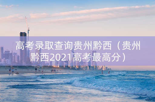 高考录取查询贵州黔西（贵州黔西2021高考最高分）