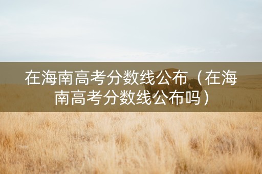 在海南高考分数线公布（在海南高考分数线公布吗）