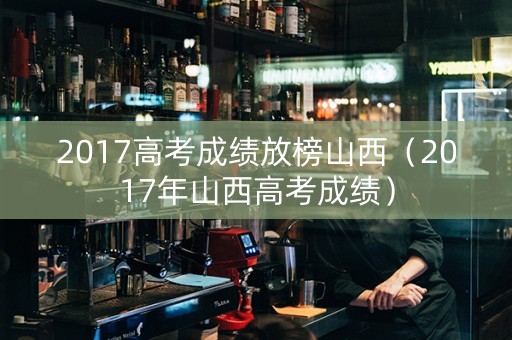 2017高考成绩放榜山西（2017年山西高考成绩）
