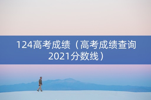 124高考成绩（高考成绩查询2021分数线）