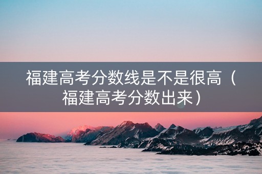 福建高考分数线是不是很高（福建高考分数出来）