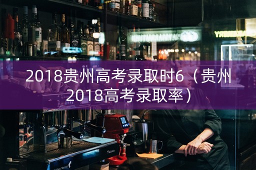 2018贵州高考录取时6（贵州2018高考录取率）