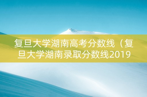 复旦大学湖南高考分数线（复旦大学湖南录取分数线2019）