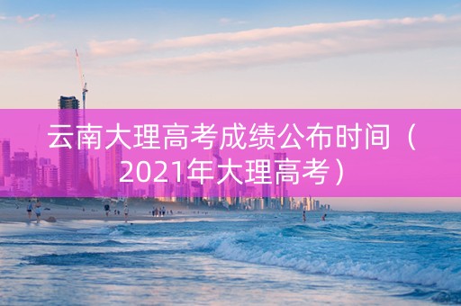 云南大理高考成绩公布时间（2021年大理高考）