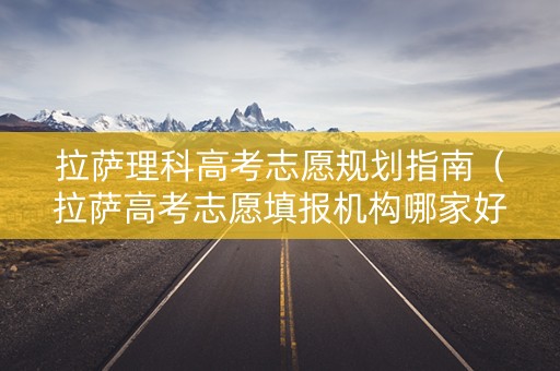 拉萨理科高考志愿规划指南（拉萨高考志愿填报机构哪家好）