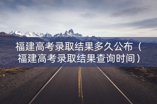 福建高考录取结果多久公布（福建高考录取结果查询时间）