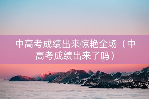 中高考成绩出来惊艳全场（中高考成绩出来了吗）